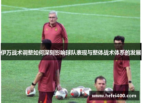 伊万战术调整如何深刻影响球队表现与整体战术体系的发展