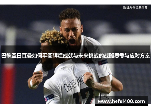 巴黎圣日耳曼如何平衡辉煌成就与未来挑战的战略思考与应对方案