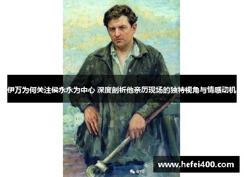 伊万为何关注侯永永为中心 深度剖析他亲历现场的独特视角与情感动机