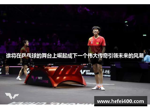 谁将在乒乓球的舞台上崛起成下一个伟大传奇引领未来的风潮