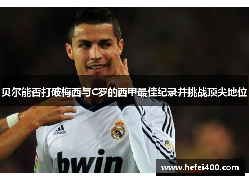 贝尔能否打破梅西与C罗的西甲最佳纪录并挑战顶尖地位 贝尔能否打破梅西与C罗的西甲最佳纪录并挑战顶尖地位